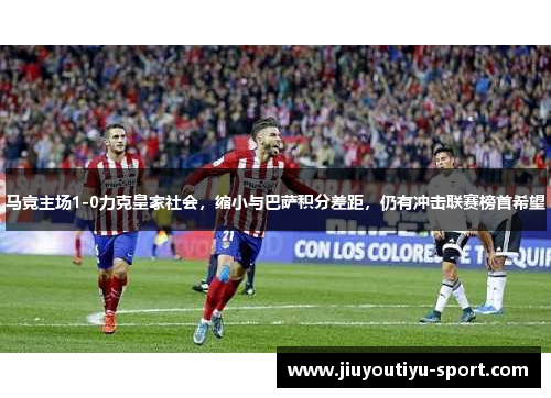 马竞主场1-0力克皇家社会，缩小与巴萨积分差距，仍有冲击联赛榜首希望