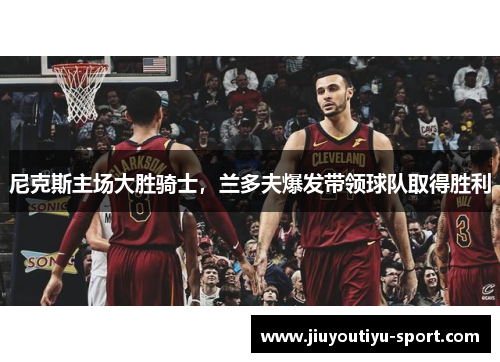 尼克斯主场大胜骑士，兰多夫爆发带领球队取得胜利