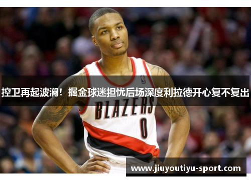 控卫再起波澜！掘金球迷担忧后场深度利拉德开心复不复出