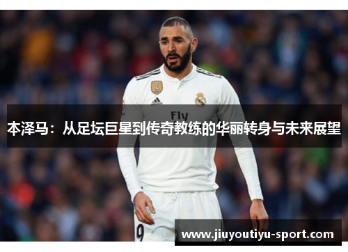 本泽马：从足坛巨星到传奇教练的华丽转身与未来展望