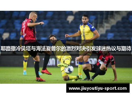 耶路撒冷贝塔与海法夏普尔的激烈对决引发球迷热议与期待