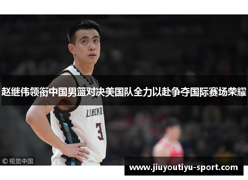 赵继伟领衔中国男篮对决美国队全力以赴争夺国际赛场荣耀